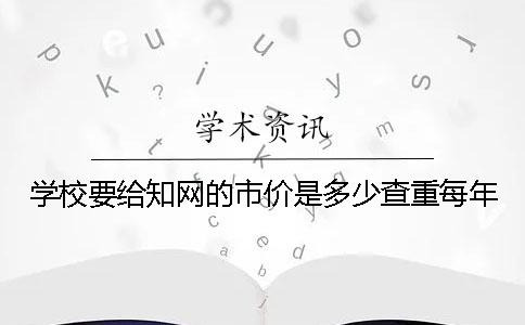 学校要给知网的市价是多少查重每年