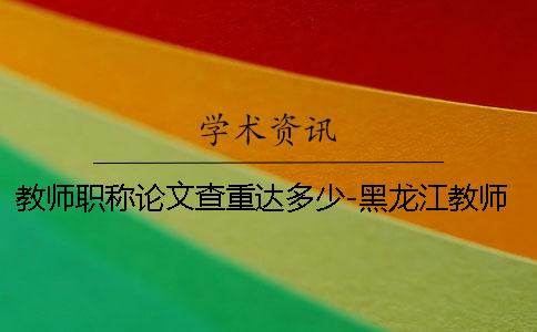 教师职称论文查重达多少-黑龙江教师职称论文查重