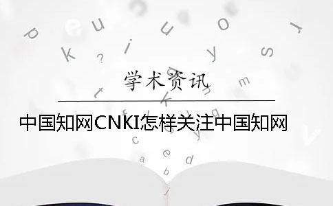 中国学术CNKI怎样关注中国学术