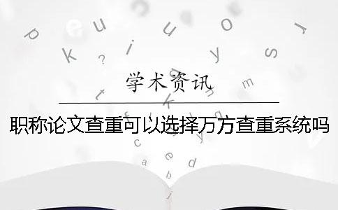 职称论文查重可以选择万方查重系统吗？