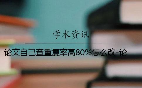 论文自己查重复率高80%怎么改-论文自己查重后修改技巧