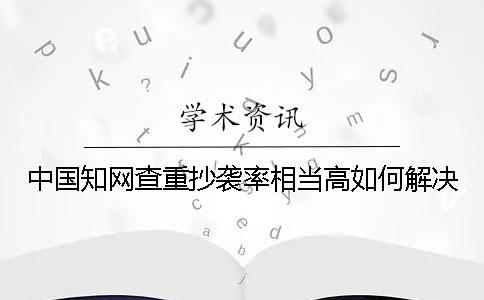中国知网查重抄袭率相当高如何解决？