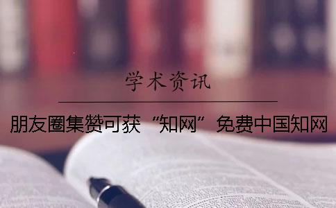 朋友圈集赞可获“知网”免费中国知网论文检测系统检测？