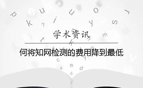 何将知网检测的费用降到最低？
