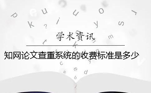知网论文查重系统的收费标准是多少？ 中国知网论文查重系统