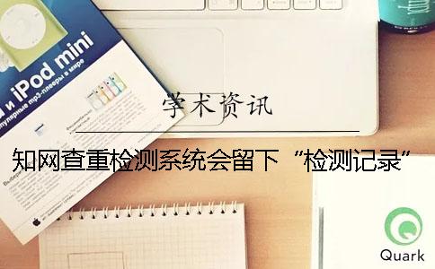 知网查重检测系统会留下“检测记录”吗？