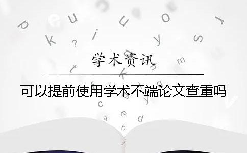 可以提前使用学术不端论文查重吗？