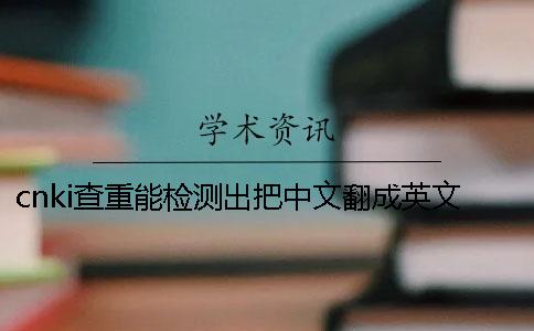 cnki查重能检测出把中文翻成英文吗 cnki查重能检测出把中文翻成英文吗