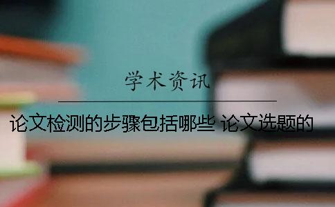 论文检测的步骤包括哪些？ 论文选题的步骤包括哪些